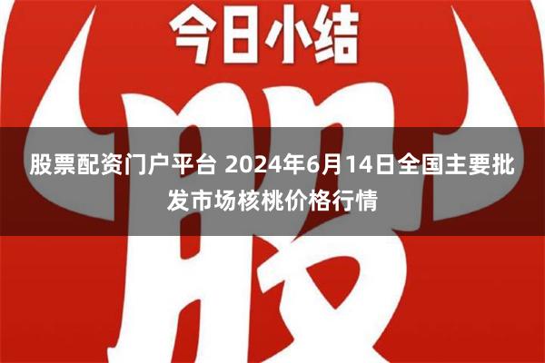 股票配资门户平台 2024年6月14日全国主要批发市场核桃价格行情