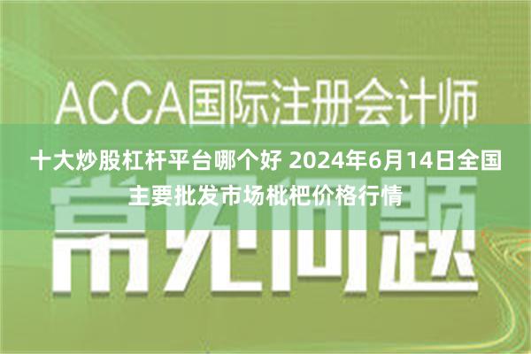 十大炒股杠杆平台哪个好 2024年6月14日全国主要批发市场枇杷价格行情