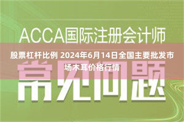 股票杠杆比例 2024年6月14日全国主要批发市场木耳价格行情