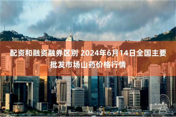 配资和融资融券区别 2024年6月14日全国主要批发市场山药价格行情