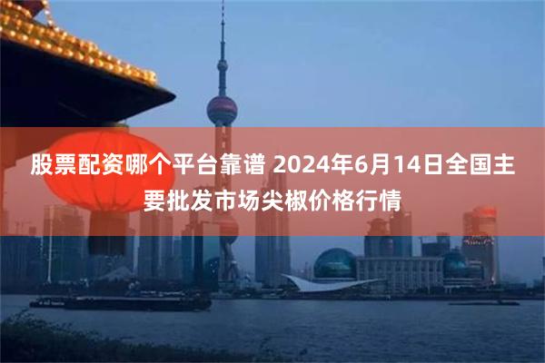 股票配资哪个平台靠谱 2024年6月14日全国主要批发市场尖椒价格行情