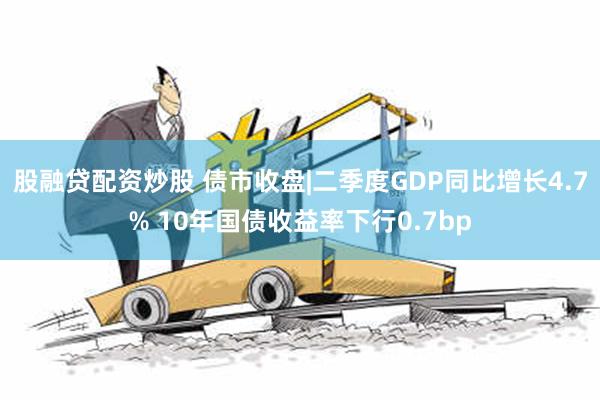 股融贷配资炒股 债市收盘|二季度GDP同比增长4.7% 10年国债收益率下行0.7bp