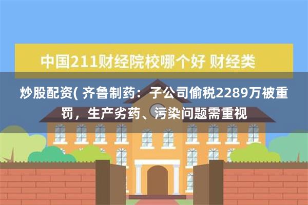 炒股配资( 齐鲁制药：子公司偷税2289万被重罚，生产劣药、污染问题需重视