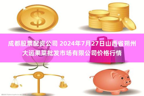 成都股票配资公司 2024年7月27日山西省朔州大运果菜批发市场有限公司价格行情