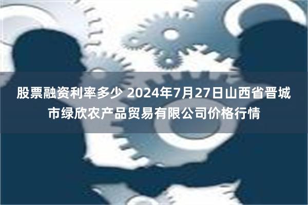 股票融资利率多少 2024年7月27日山西省晋城市绿欣农产品贸易有限公司价格行情