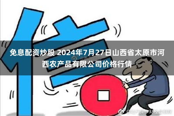 免息配资炒股 2024年7月27日山西省太原市河西农产品有限公司价格行情