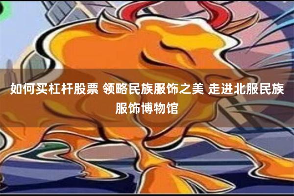 如何买杠杆股票 领略民族服饰之美 走进北服民族服饰博物馆