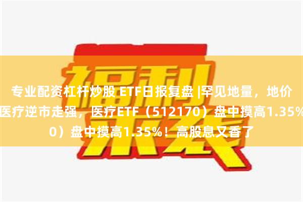 专业配资杠杆炒股 ETF日报复盘 |罕见地量，地价还有多远？医药医疗逆市走强，医疗ETF（512170）盘中摸高1.35%！高股息又香了