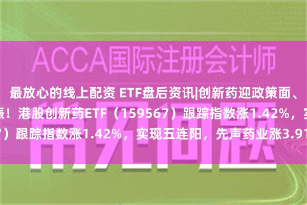 最放心的线上配资 ETF盘后资讯|创新药迎政策面、融资面、基本面利好共振！港股创新药ETF（159567）跟踪指数涨1.42%，实现五连阳，先声药业涨3.91%