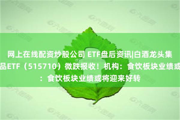 网上在线配资炒股公司 ETF盘后资讯|白酒龙头集体哑火，食品ETF（515710）微跌报收！机构：食饮板块业绩或将迎来好转