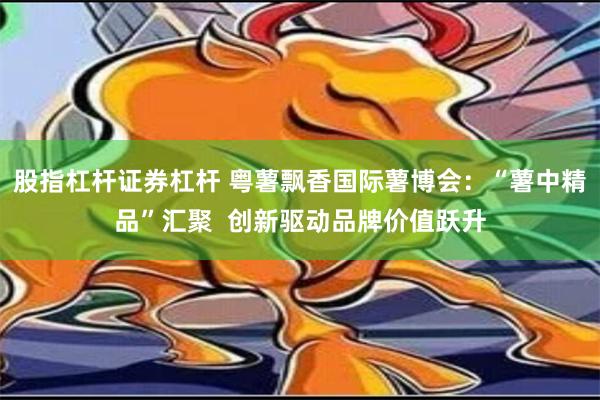 股指杠杆证券杠杆 粤薯飘香国际薯博会：“薯中精品”汇聚  创新驱动品牌价值跃升