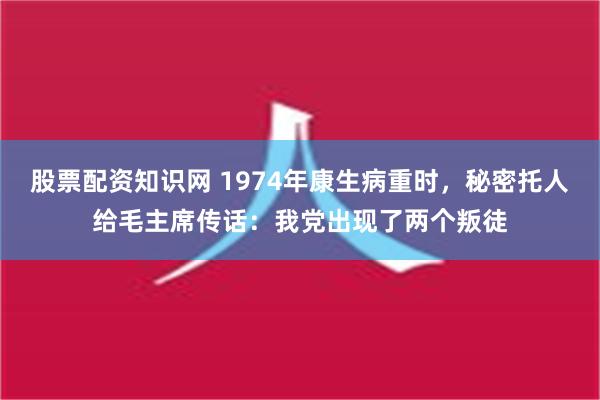 股票配资知识网 1974年康生病重时，秘密托人给毛主席传话：我党出现了两个叛徒