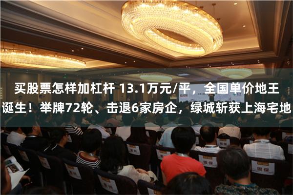 买股票怎样加杠杆 13.1万元/平，全国单价地王诞生！举牌72轮、击退6家房企，绿城斩获上海宅地