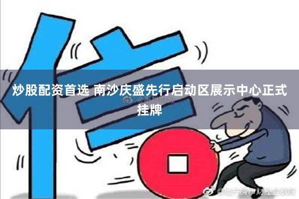 炒股配资首选 南沙庆盛先行启动区展示中心正式挂牌