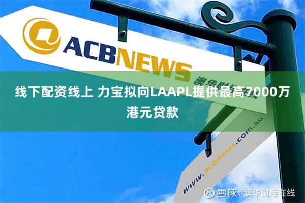 线下配资线上 力宝拟向LAAPL提供最高7000万港元贷款