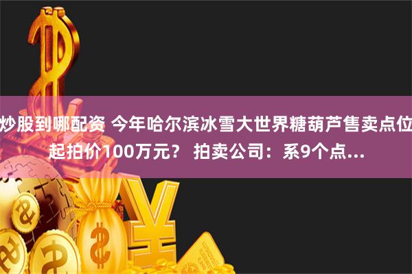 炒股到哪配资 今年哈尔滨冰雪大世界糖葫芦售卖点位起拍价100万元？ 拍卖公司：系9个点...