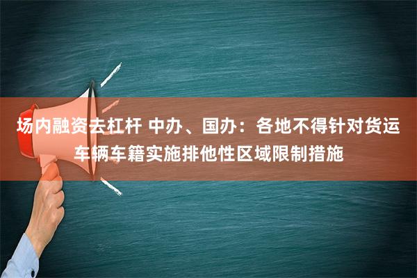 场内融资去杠杆 中办、国办：各地不得针对货运车辆车籍实施排他性区域限制措施