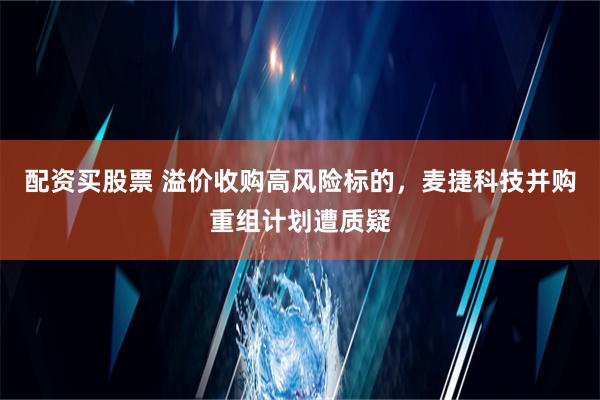 配资买股票 溢价收购高风险标的，麦捷科技并购重组计划遭质疑