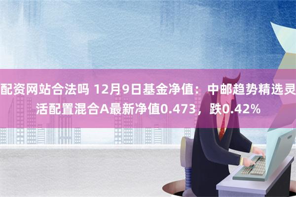 配资网站合法吗 12月9日基金净值：中邮趋势精选灵活配置混合A最新净值0.473，跌0.42%