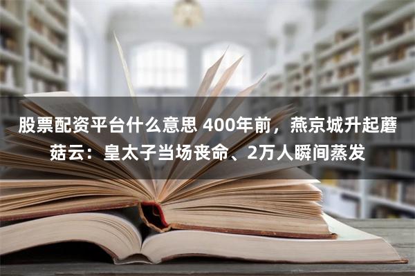 股票配资平台什么意思 400年前，燕京城升起蘑菇云：皇太子当场丧命、2万人瞬间蒸发