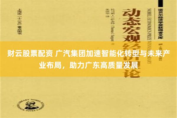 财云股票配资 广汽集团加速智能化转型与未来产业布局，助力广东高质量发展