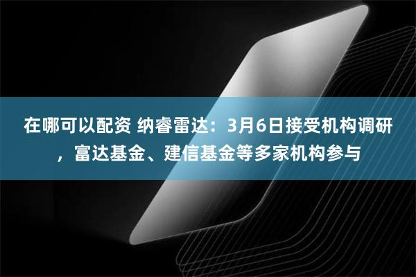 在哪可以配资 纳睿雷达：3月6日接受机构调研，富达基金、建信基金等多家机构参与